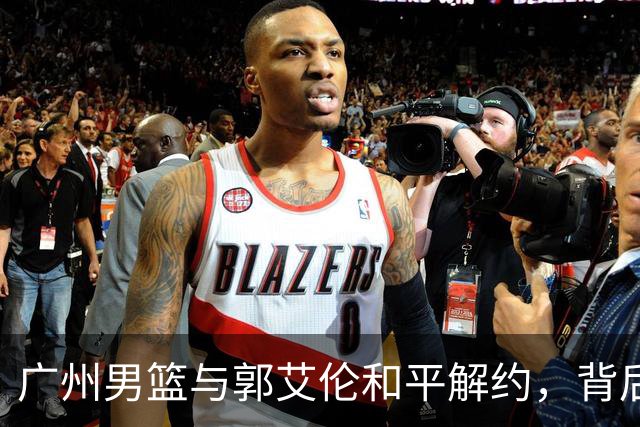 广州男篮与郭艾伦和平解约，背后原因揭秘